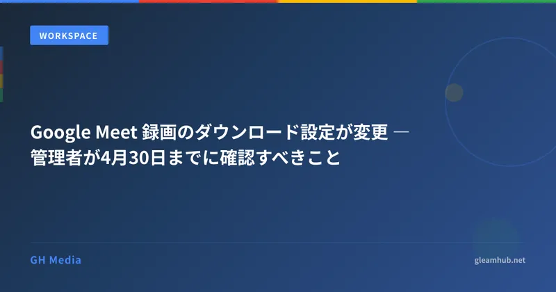 Google Meet 録画のダウンロード設定が変更 ― 管理者が4月30日までに確認すべきこと